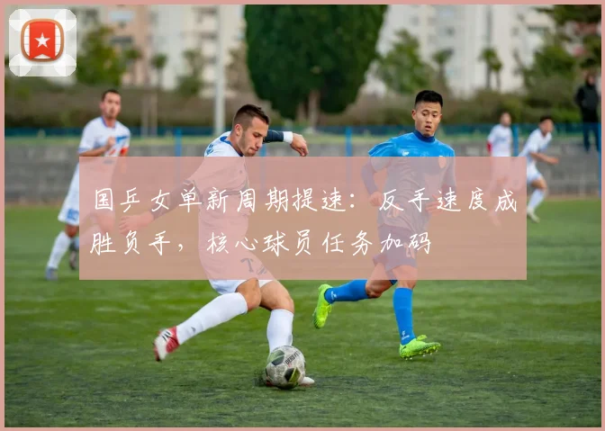 国乒女单新周期提速：反手速度成胜负手，核心球员任务加码 - Kaiyun推荐