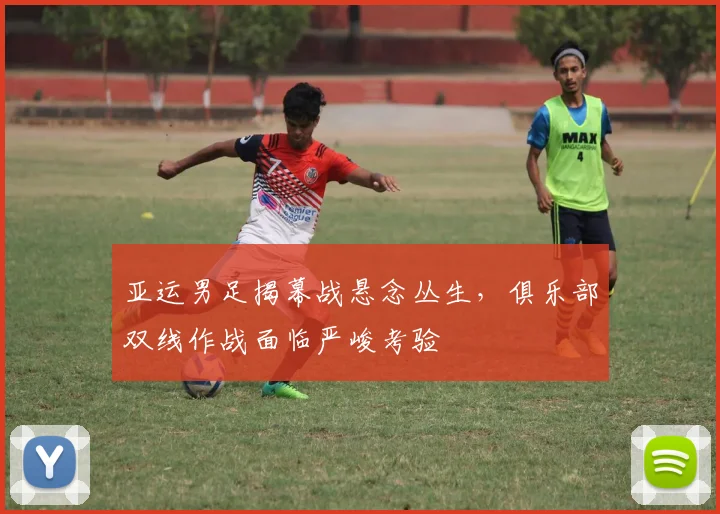 亚运男足揭幕战悬念丛生，俱乐部双线作战面临严峻考验 - Kaiyun精选