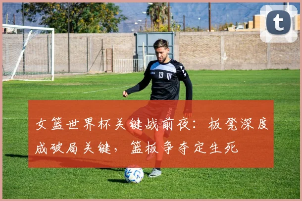 女篮世界杯关键战前夜：板凳深度成破局关键，篮板争夺定生死 - Kaiyun资讯