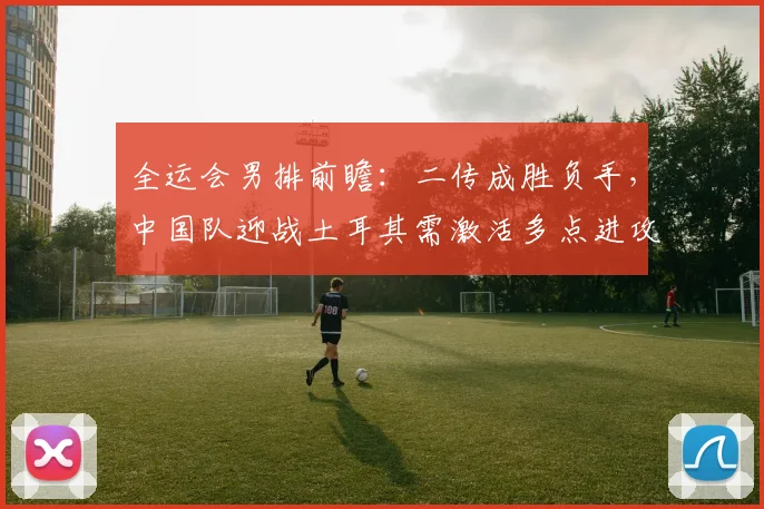 全运会男排前瞻：二传成胜负手，中国队迎战土耳其需激活多点进攻 - Kaiyun推荐