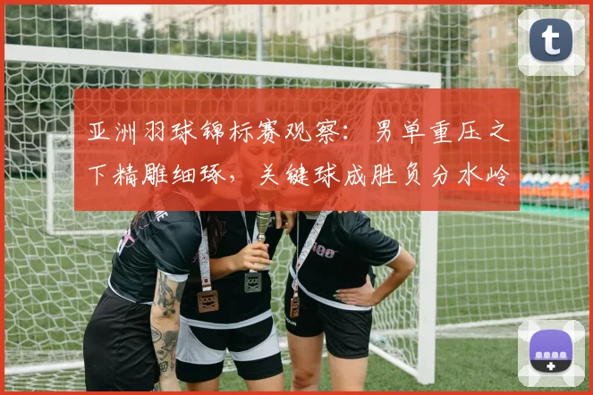 亚洲羽球锦标赛观察：男单重压之下精雕细琢，关键球成胜负分水岭 - Kaiyun推荐