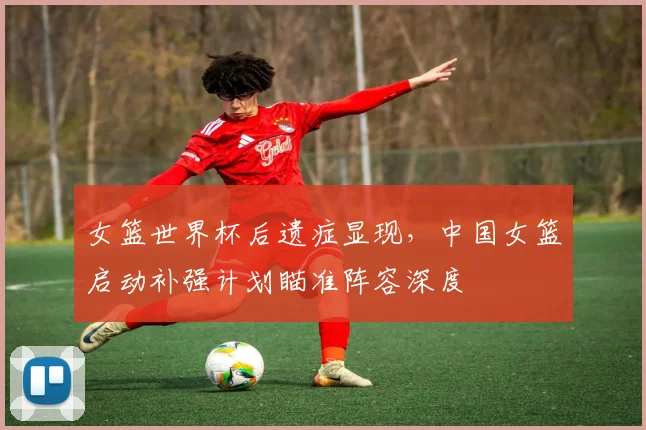女篮世界杯后遗症显现，中国女篮启动补强计划瞄准阵容深度 - Kaiyun资讯