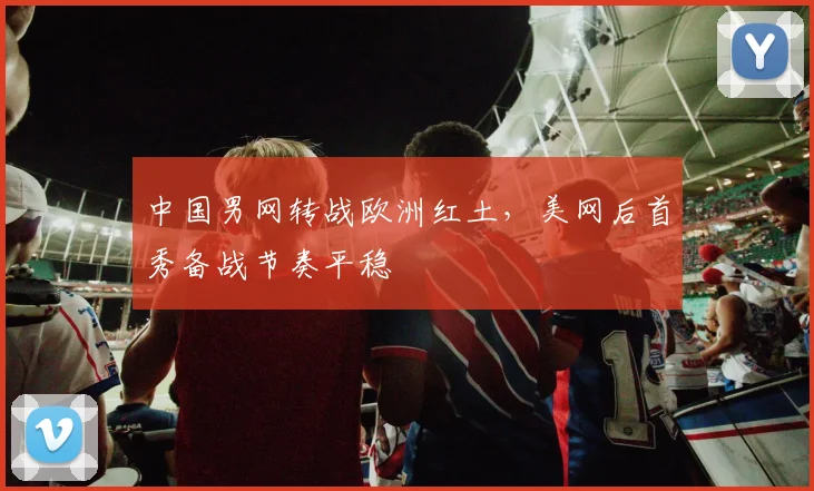 中国男网转战欧洲红土，美网后首秀备战节奏平稳 - Kaiyun推荐