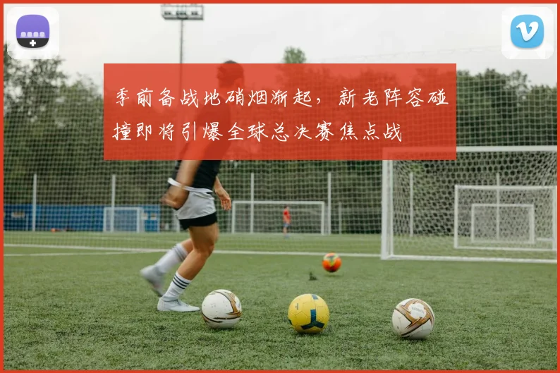 季前备战地硝烟渐起，新老阵容碰撞即将引爆全球总决赛焦点战 - Kaiyun资讯