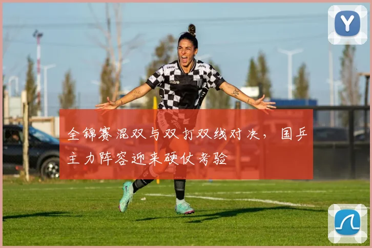 全锦赛混双与双打双线对决，国乒主力阵容迎来硬仗考验 - Kaiyun推荐