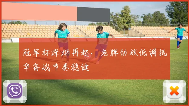 冠军杯烽烟再起,老牌劲旅低调抵华备战节奏稳健 - Kaiyun推荐