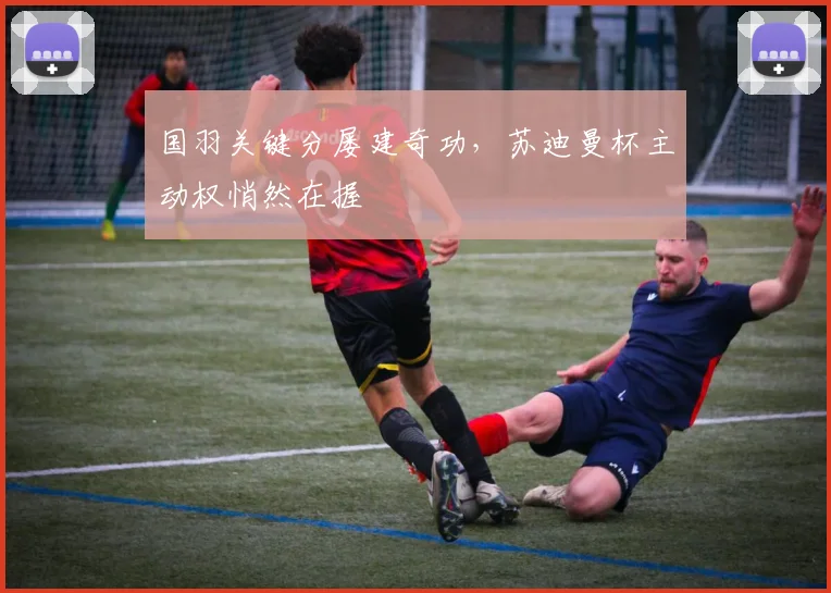 国羽关键分屡建奇功，苏迪曼杯主动权悄然在握 - Kaiyun推荐