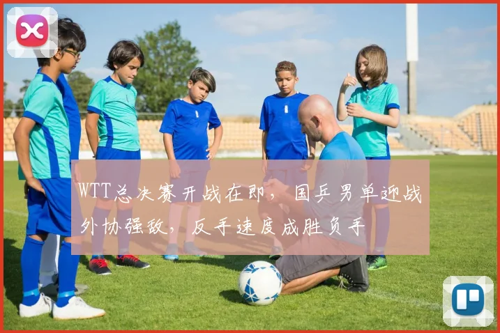 WTT总决赛开战在即，国乒男单迎战外协强敌，反手速度成胜负手 - Kaiyun推荐