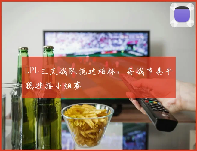 LPL三支战队抵达柏林，备战节奏平稳迎接小组赛 - Kaiyun推荐