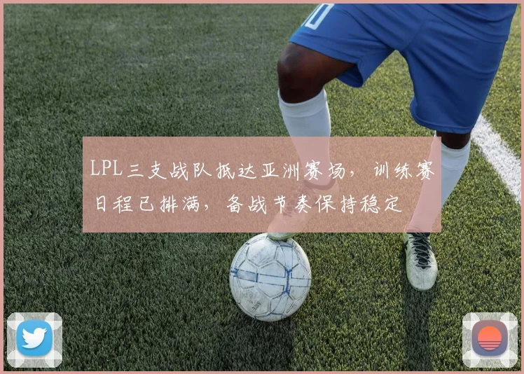 LPL三支战队抵达亚洲赛场，训练赛日程已排满，备战节奏保持稳定 - Kaiyun推荐