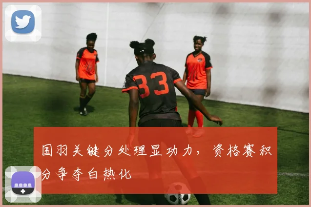 国羽关键分处理显功力，资格赛积分争夺白热化 - Kaiyun推荐