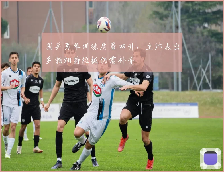 国乒男单训练质量回升，主帅点出多拍相持短板仍需补齐 - Kaiyun推荐