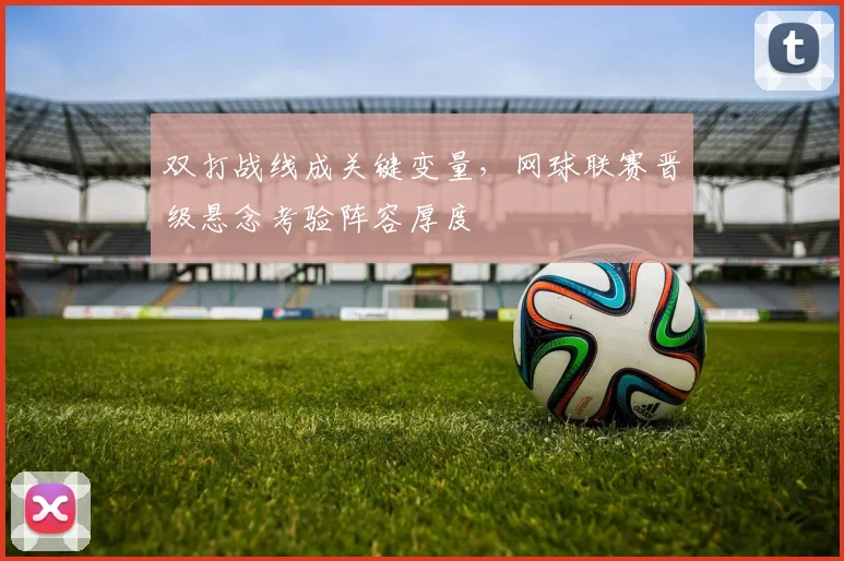 双打战线成关键变量，网球联赛晋级悬念考验阵容厚度 - Kaiyun推荐