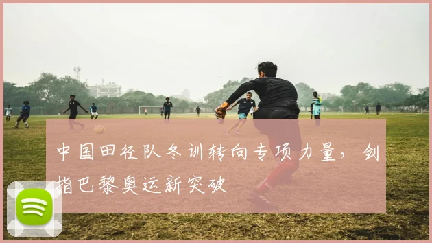 中国田径队冬训转向专项力量，剑指巴黎奥运新突破 - Kaiyun推荐
