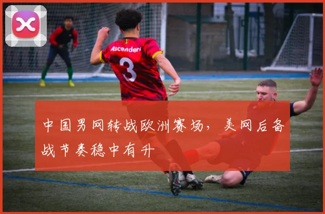 中国男网转战欧洲赛场，美网后备战节奏稳中有升 - Kaiyun推荐