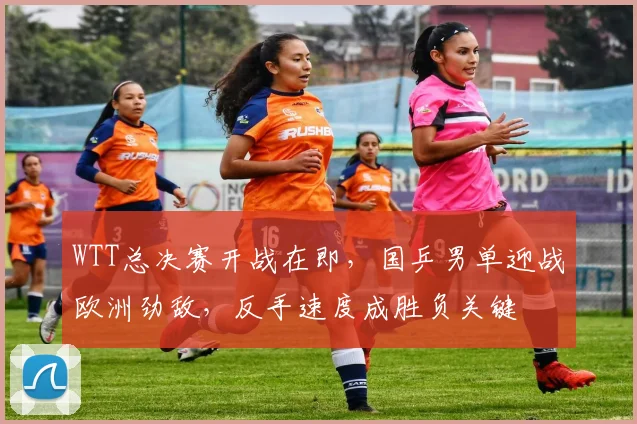 WTT总决赛开战在即，国乒男单迎战欧洲劲敌，反手速度成胜负关键 - Kaiyun推荐