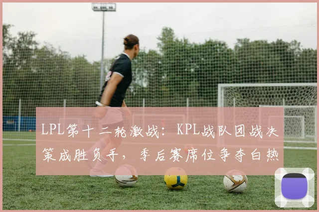 LPL第十二轮激战：KPL战队团战决策成胜负手，季后赛席位争夺白热化 - Kaiyun推荐
