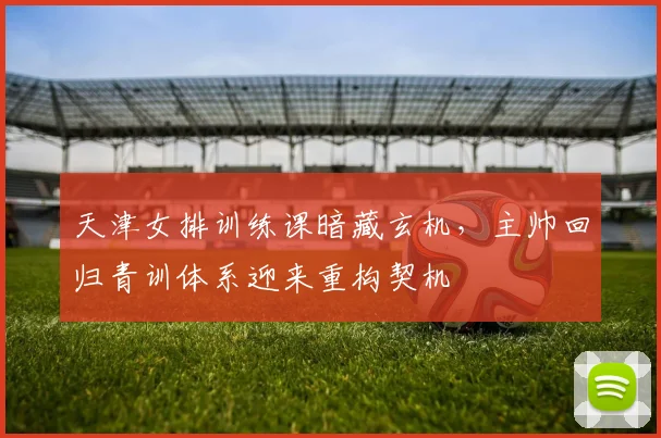 天津女排训练课暗藏玄机,主帅回归青训体系迎来重构契机 - Kaiyun推荐