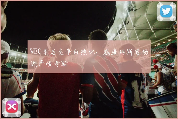 WEC季后竞争白热化，威廉姆斯客场迎严峻考验 - Kaiyun推荐