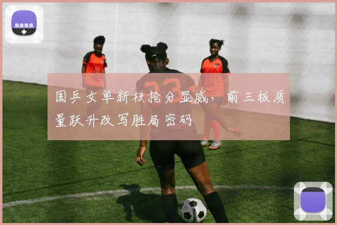 国乒女单新核抢分显威，前三板质量跃升改写胜局密码 - Kaiyun推荐