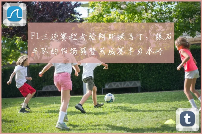 F1三连赛程考验阿斯顿马丁,银石车队的临场调整或成赛季分水岭 - Kaiyun推荐